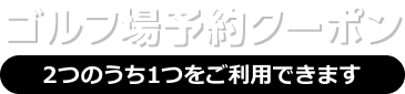 ゴルフ場予約クーポン 2つのうち1つをご利用いただけます